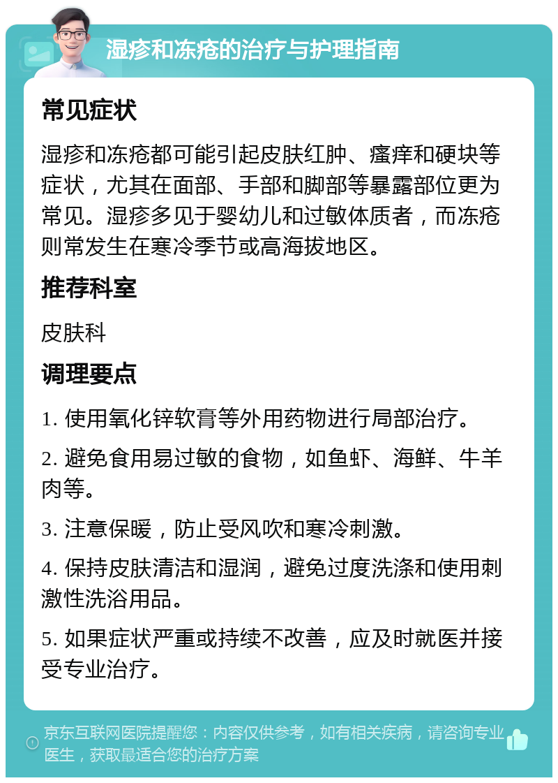 湿疹和冻疮的治疗与护理指南 常见症状 湿疹和冻疮都可能引起皮肤红肿、瘙痒和硬块等症状，尤其在面部、手部和脚部等暴露部位更为常见。湿疹多见于婴幼儿和过敏体质者，而冻疮则常发生在寒冷季节或高海拔地区。 推荐科室 皮肤科 调理要点 1. 使用氧化锌软膏等外用药物进行局部治疗。 2. 避免食用易过敏的食物，如鱼虾、海鲜、牛羊肉等。 3. 注意保暖，防止受风吹和寒冷刺激。 4. 保持皮肤清洁和湿润，避免过度洗涤和使用刺激性洗浴用品。 5. 如果症状严重或持续不改善，应及时就医并接受专业治疗。