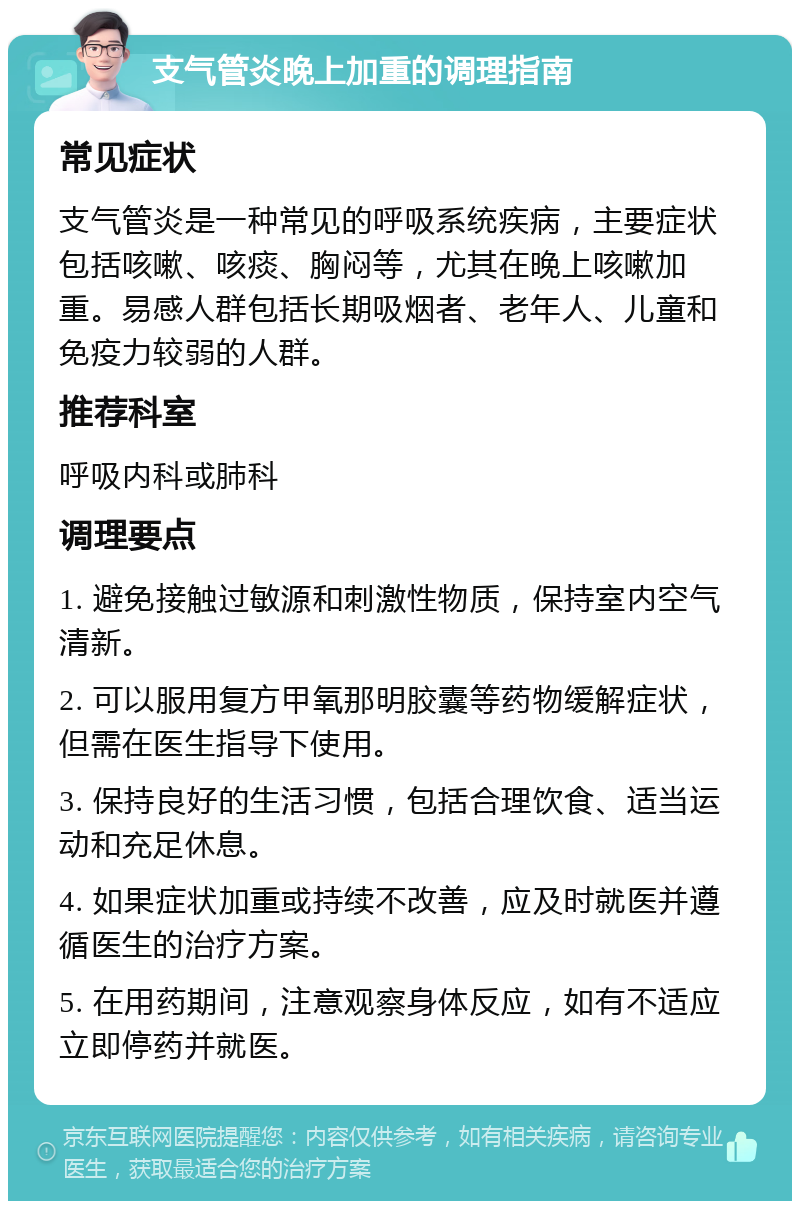 支气管炎晚上加重的调理指南 常见症状 支气管炎是一种常见的呼吸系统疾病，主要症状包括咳嗽、咳痰、胸闷等，尤其在晚上咳嗽加重。易感人群包括长期吸烟者、老年人、儿童和免疫力较弱的人群。 推荐科室 呼吸内科或肺科 调理要点 1. 避免接触过敏源和刺激性物质，保持室内空气清新。 2. 可以服用复方甲氧那明胶囊等药物缓解症状，但需在医生指导下使用。 3. 保持良好的生活习惯，包括合理饮食、适当运动和充足休息。 4. 如果症状加重或持续不改善，应及时就医并遵循医生的治疗方案。 5. 在用药期间，注意观察身体反应，如有不适应立即停药并就医。