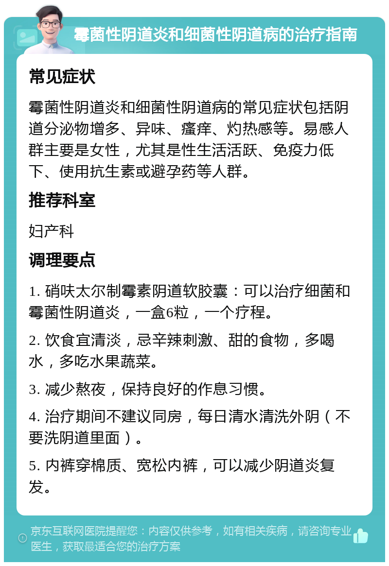 霉菌性阴道炎和细菌性阴道病的治疗指南 常见症状 霉菌性阴道炎和细菌性阴道病的常见症状包括阴道分泌物增多、异味、瘙痒、灼热感等。易感人群主要是女性，尤其是性生活活跃、免疫力低下、使用抗生素或避孕药等人群。 推荐科室 妇产科 调理要点 1. 硝呋太尔制霉素阴道软胶囊：可以治疗细菌和霉菌性阴道炎，一盒6粒，一个疗程。 2. 饮食宜清淡，忌辛辣刺激、甜的食物，多喝水，多吃水果蔬菜。 3. 减少熬夜，保持良好的作息习惯。 4. 治疗期间不建议同房，每日清水清洗外阴（不要洗阴道里面）。 5. 内裤穿棉质、宽松内裤，可以减少阴道炎复发。