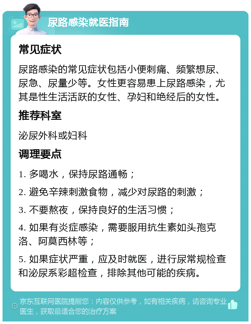 尿路感染就医指南 常见症状 尿路感染的常见症状包括小便刺痛、频繁想尿、尿急、尿量少等。女性更容易患上尿路感染，尤其是性生活活跃的女性、孕妇和绝经后的女性。 推荐科室 泌尿外科或妇科 调理要点 1. 多喝水，保持尿路通畅； 2. 避免辛辣刺激食物，减少对尿路的刺激； 3. 不要熬夜，保持良好的生活习惯； 4. 如果有炎症感染，需要服用抗生素如头孢克洛、阿莫西林等； 5. 如果症状严重，应及时就医，进行尿常规检查和泌尿系彩超检查，排除其他可能的疾病。