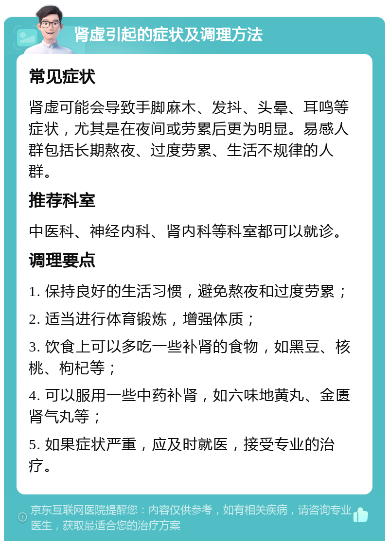 肾虚引起的症状及调理方法 常见症状 肾虚可能会导致手脚麻木、发抖、头晕、耳鸣等症状，尤其是在夜间或劳累后更为明显。易感人群包括长期熬夜、过度劳累、生活不规律的人群。 推荐科室 中医科、神经内科、肾内科等科室都可以就诊。 调理要点 1. 保持良好的生活习惯，避免熬夜和过度劳累； 2. 适当进行体育锻炼，增强体质； 3. 饮食上可以多吃一些补肾的食物，如黑豆、核桃、枸杞等； 4. 可以服用一些中药补肾，如六味地黄丸、金匮肾气丸等； 5. 如果症状严重，应及时就医，接受专业的治疗。