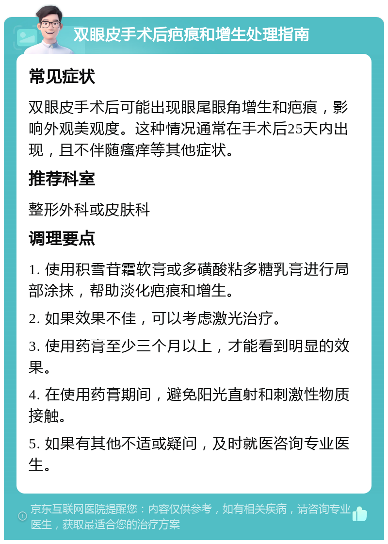 双眼皮手术后疤痕和增生处理指南 常见症状 双眼皮手术后可能出现眼尾眼角增生和疤痕，影响外观美观度。这种情况通常在手术后25天内出现，且不伴随瘙痒等其他症状。 推荐科室 整形外科或皮肤科 调理要点 1. 使用积雪苷霜软膏或多磺酸粘多糖乳膏进行局部涂抹，帮助淡化疤痕和增生。 2. 如果效果不佳，可以考虑激光治疗。 3. 使用药膏至少三个月以上，才能看到明显的效果。 4. 在使用药膏期间，避免阳光直射和刺激性物质接触。 5. 如果有其他不适或疑问，及时就医咨询专业医生。