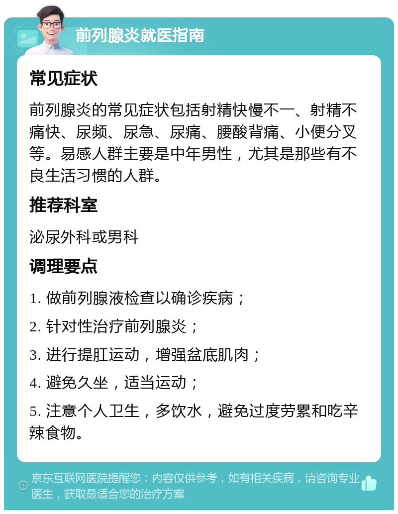 前列腺炎就医指南 常见症状 前列腺炎的常见症状包括射精快慢不一、射精不痛快、尿频、尿急、尿痛、腰酸背痛、小便分叉等。易感人群主要是中年男性，尤其是那些有不良生活习惯的人群。 推荐科室 泌尿外科或男科 调理要点 1. 做前列腺液检查以确诊疾病； 2. 针对性治疗前列腺炎； 3. 进行提肛运动，增强盆底肌肉； 4. 避免久坐，适当运动； 5. 注意个人卫生，多饮水，避免过度劳累和吃辛辣食物。