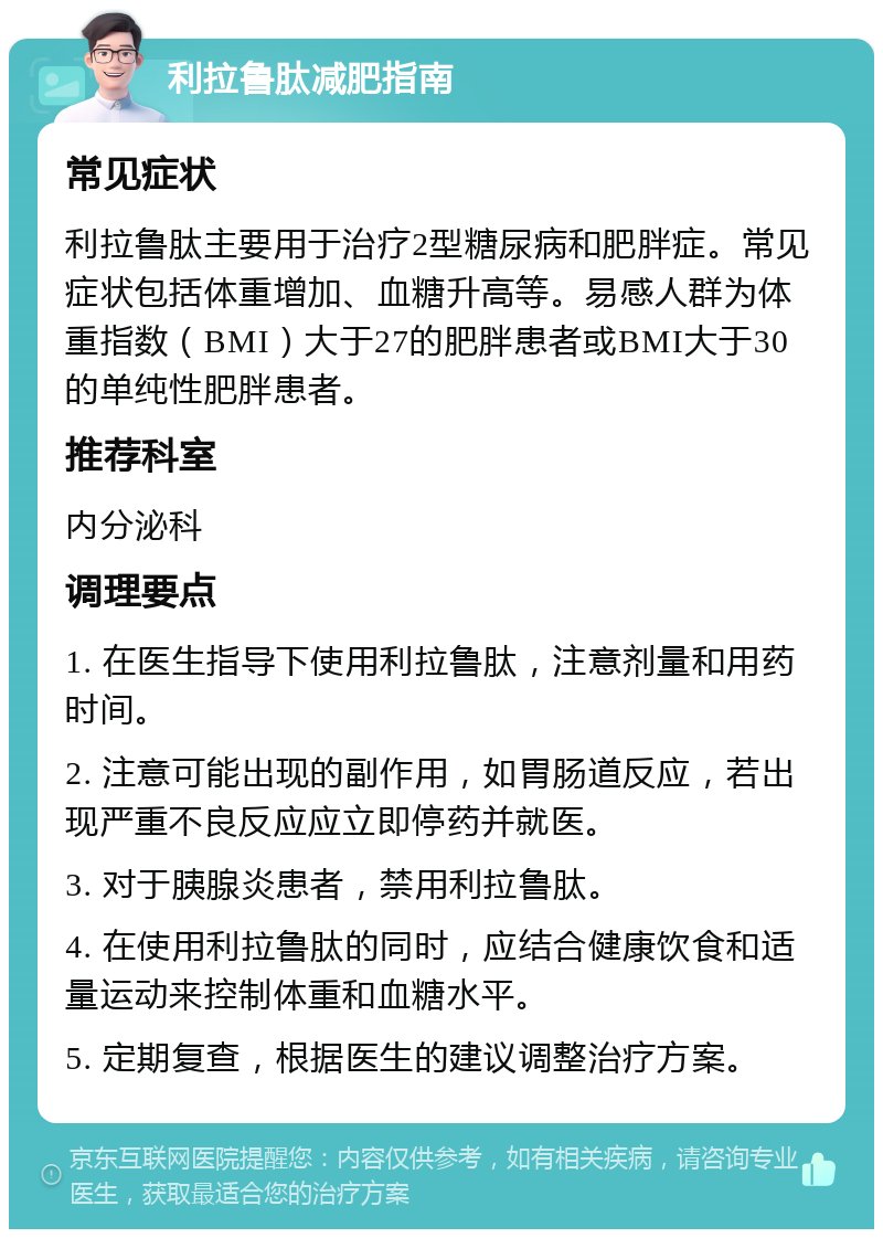 利拉鲁肽减肥指南 常见症状 利拉鲁肽主要用于治疗2型糖尿病和肥胖症。常见症状包括体重增加、血糖升高等。易感人群为体重指数（BMI）大于27的肥胖患者或BMI大于30的单纯性肥胖患者。 推荐科室 内分泌科 调理要点 1. 在医生指导下使用利拉鲁肽，注意剂量和用药时间。 2. 注意可能出现的副作用，如胃肠道反应，若出现严重不良反应应立即停药并就医。 3. 对于胰腺炎患者，禁用利拉鲁肽。 4. 在使用利拉鲁肽的同时，应结合健康饮食和适量运动来控制体重和血糖水平。 5. 定期复查，根据医生的建议调整治疗方案。