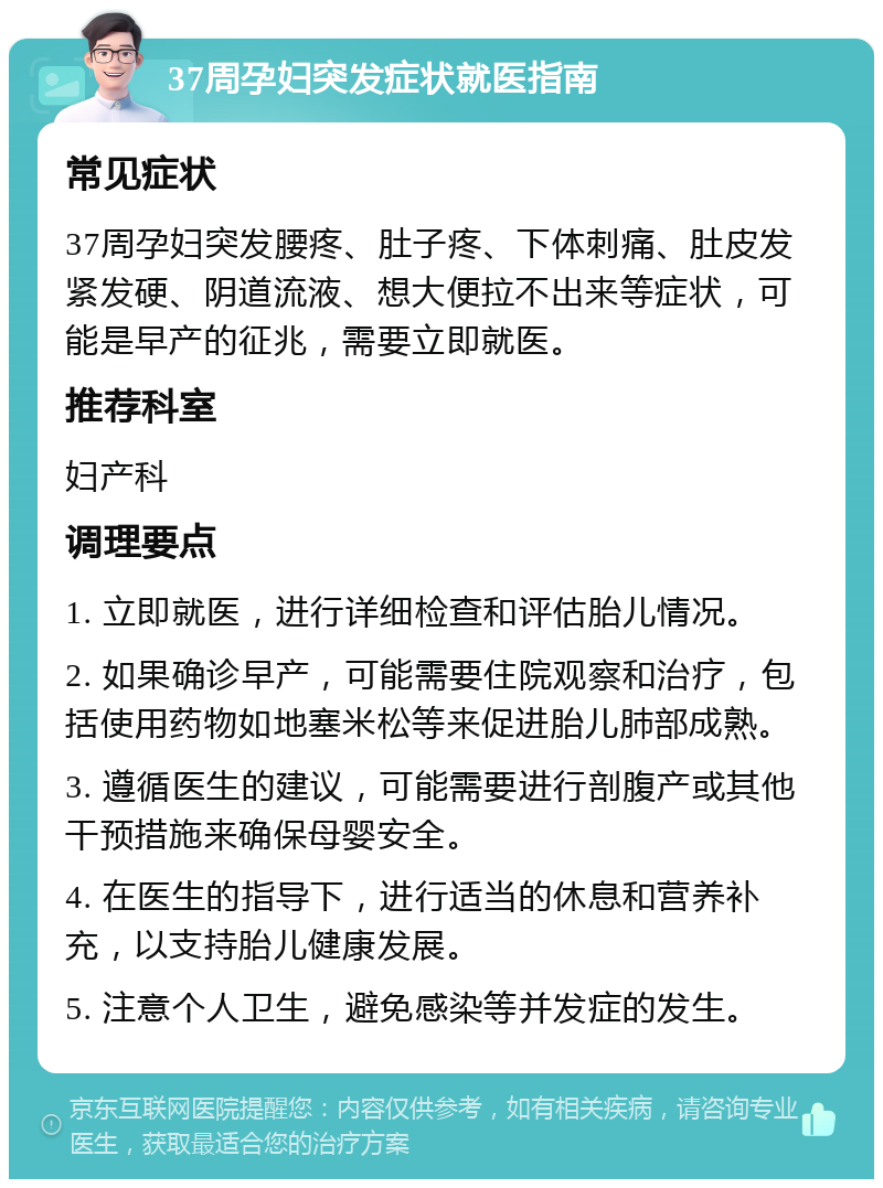 37周孕妇突发症状就医指南 常见症状 37周孕妇突发腰疼、肚子疼、下体刺痛、肚皮发紧发硬、阴道流液、想大便拉不出来等症状，可能是早产的征兆，需要立即就医。 推荐科室 妇产科 调理要点 1. 立即就医，进行详细检查和评估胎儿情况。 2. 如果确诊早产，可能需要住院观察和治疗，包括使用药物如地塞米松等来促进胎儿肺部成熟。 3. 遵循医生的建议，可能需要进行剖腹产或其他干预措施来确保母婴安全。 4. 在医生的指导下，进行适当的休息和营养补充，以支持胎儿健康发展。 5. 注意个人卫生，避免感染等并发症的发生。