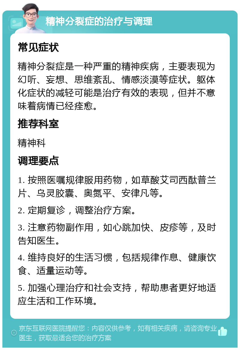 精神分裂症的治疗与调理 常见症状 精神分裂症是一种严重的精神疾病，主要表现为幻听、妄想、思维紊乱、情感淡漠等症状。躯体化症状的减轻可能是治疗有效的表现，但并不意味着病情已经痊愈。 推荐科室 精神科 调理要点 1. 按照医嘱规律服用药物，如草酸艾司西酞普兰片、乌灵胶囊、奥氮平、安律凡等。 2. 定期复诊，调整治疗方案。 3. 注意药物副作用，如心跳加快、皮疹等，及时告知医生。 4. 维持良好的生活习惯，包括规律作息、健康饮食、适量运动等。 5. 加强心理治疗和社会支持，帮助患者更好地适应生活和工作环境。