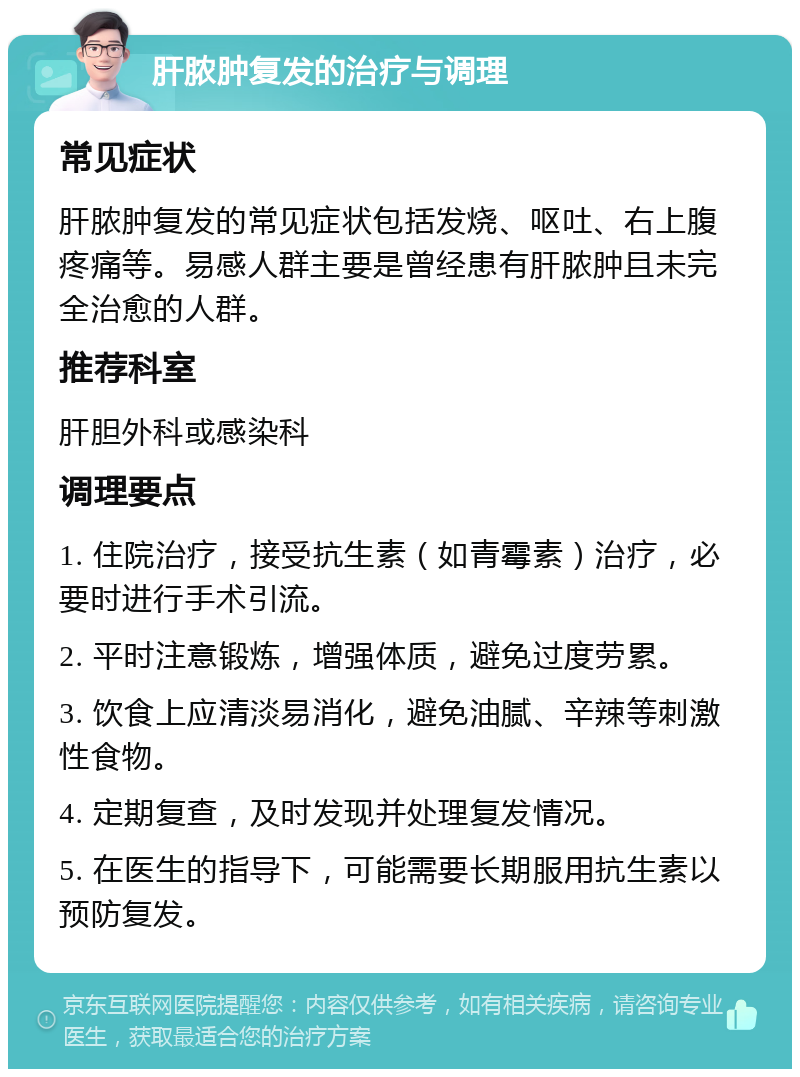 肝脓肿复发的治疗与调理 常见症状 肝脓肿复发的常见症状包括发烧、呕吐、右上腹疼痛等。易感人群主要是曾经患有肝脓肿且未完全治愈的人群。 推荐科室 肝胆外科或感染科 调理要点 1. 住院治疗，接受抗生素（如青霉素）治疗，必要时进行手术引流。 2. 平时注意锻炼，增强体质，避免过度劳累。 3. 饮食上应清淡易消化，避免油腻、辛辣等刺激性食物。 4. 定期复查，及时发现并处理复发情况。 5. 在医生的指导下，可能需要长期服用抗生素以预防复发。