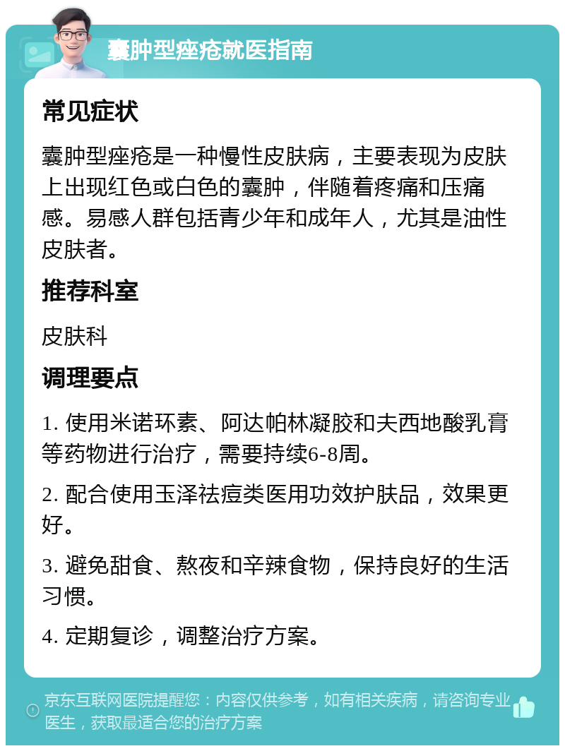 囊肿型痤疮就医指南 常见症状 囊肿型痤疮是一种慢性皮肤病，主要表现为皮肤上出现红色或白色的囊肿，伴随着疼痛和压痛感。易感人群包括青少年和成年人，尤其是油性皮肤者。 推荐科室 皮肤科 调理要点 1. 使用米诺环素、阿达帕林凝胶和夫西地酸乳膏等药物进行治疗，需要持续6-8周。 2. 配合使用玉泽祛痘类医用功效护肤品，效果更好。 3. 避免甜食、熬夜和辛辣食物，保持良好的生活习惯。 4. 定期复诊，调整治疗方案。