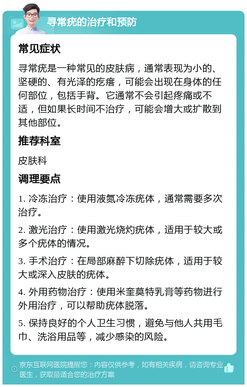 寻常疣的治疗和预防 常见症状 寻常疣是一种常见的皮肤病，通常表现为小的、坚硬的、有光泽的疙瘩，可能会出现在身体的任何部位，包括手背。它通常不会引起疼痛或不适，但如果长时间不治疗，可能会增大或扩散到其他部位。 推荐科室 皮肤科 调理要点 1. 冷冻治疗：使用液氮冷冻疣体，通常需要多次治疗。 2. 激光治疗：使用激光烧灼疣体，适用于较大或多个疣体的情况。 3. 手术治疗：在局部麻醉下切除疣体，适用于较大或深入皮肤的疣体。 4. 外用药物治疗：使用米奎莫特乳膏等药物进行外用治疗，可以帮助疣体脱落。 5. 保持良好的个人卫生习惯，避免与他人共用毛巾、洗浴用品等，减少感染的风险。