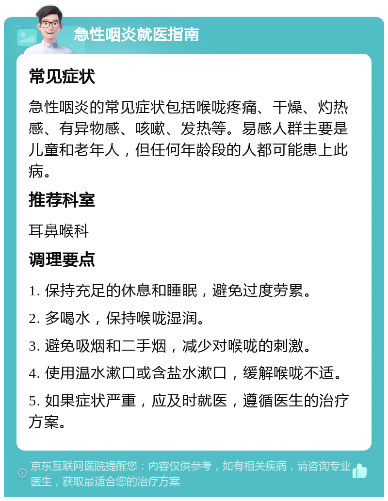 急性咽炎就医指南 常见症状 急性咽炎的常见症状包括喉咙疼痛、干燥、灼热感、有异物感、咳嗽、发热等。易感人群主要是儿童和老年人，但任何年龄段的人都可能患上此病。 推荐科室 耳鼻喉科 调理要点 1. 保持充足的休息和睡眠，避免过度劳累。 2. 多喝水，保持喉咙湿润。 3. 避免吸烟和二手烟，减少对喉咙的刺激。 4. 使用温水漱口或含盐水漱口，缓解喉咙不适。 5. 如果症状严重，应及时就医，遵循医生的治疗方案。