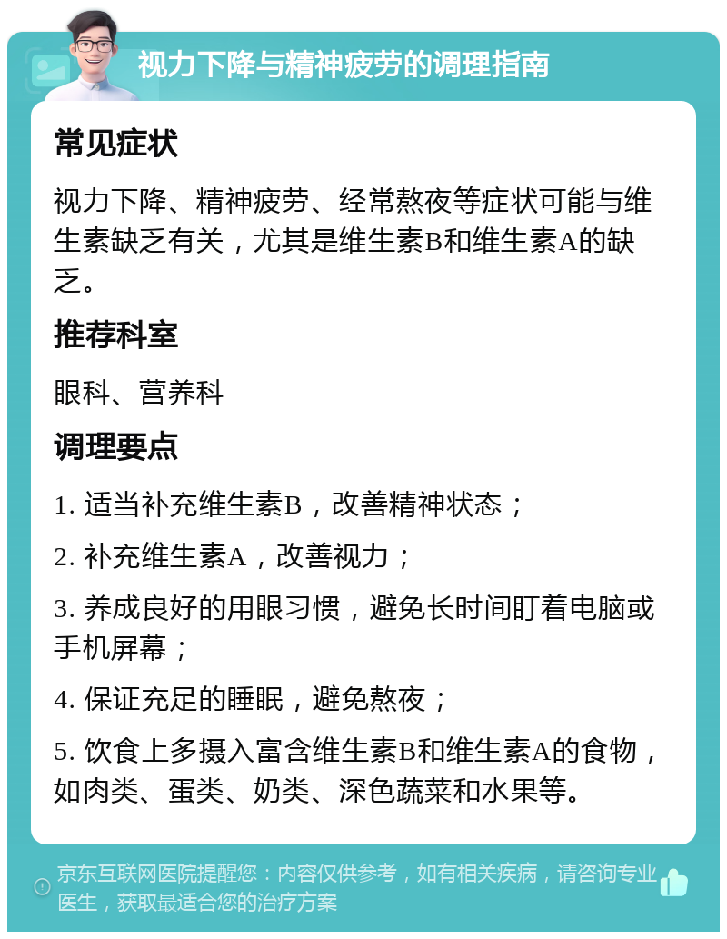 视力下降与精神疲劳的调理指南 常见症状 视力下降、精神疲劳、经常熬夜等症状可能与维生素缺乏有关，尤其是维生素B和维生素A的缺乏。 推荐科室 眼科、营养科 调理要点 1. 适当补充维生素B，改善精神状态； 2. 补充维生素A，改善视力； 3. 养成良好的用眼习惯，避免长时间盯着电脑或手机屏幕； 4. 保证充足的睡眠，避免熬夜； 5. 饮食上多摄入富含维生素B和维生素A的食物，如肉类、蛋类、奶类、深色蔬菜和水果等。