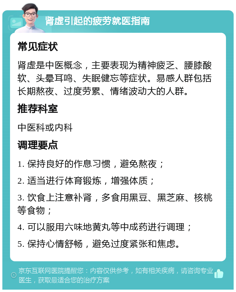 肾虚引起的疲劳就医指南 常见症状 肾虚是中医概念，主要表现为精神疲乏、腰膝酸软、头晕耳鸣、失眠健忘等症状。易感人群包括长期熬夜、过度劳累、情绪波动大的人群。 推荐科室 中医科或内科 调理要点 1. 保持良好的作息习惯，避免熬夜； 2. 适当进行体育锻炼，增强体质； 3. 饮食上注意补肾，多食用黑豆、黑芝麻、核桃等食物； 4. 可以服用六味地黄丸等中成药进行调理； 5. 保持心情舒畅，避免过度紧张和焦虑。