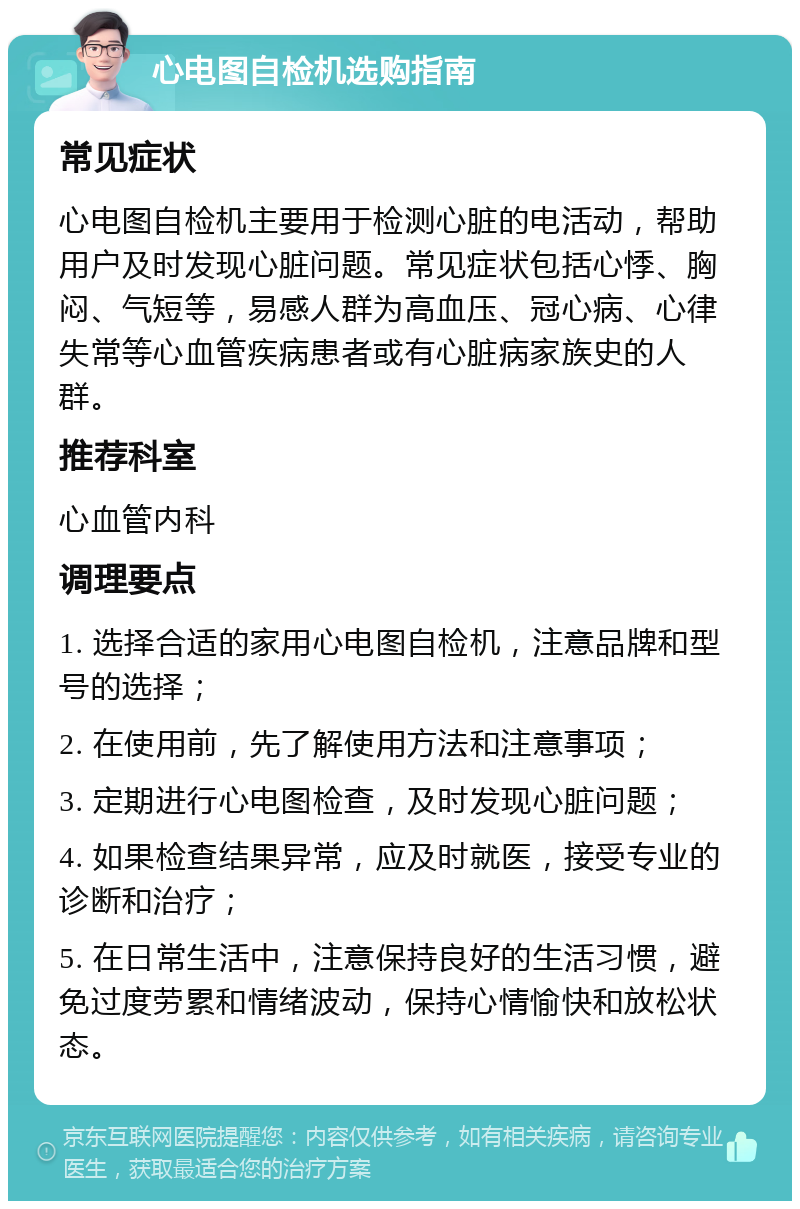 心电图自检机选购指南 常见症状 心电图自检机主要用于检测心脏的电活动，帮助用户及时发现心脏问题。常见症状包括心悸、胸闷、气短等，易感人群为高血压、冠心病、心律失常等心血管疾病患者或有心脏病家族史的人群。 推荐科室 心血管内科 调理要点 1. 选择合适的家用心电图自检机，注意品牌和型号的选择； 2. 在使用前，先了解使用方法和注意事项； 3. 定期进行心电图检查，及时发现心脏问题； 4. 如果检查结果异常，应及时就医，接受专业的诊断和治疗； 5. 在日常生活中，注意保持良好的生活习惯，避免过度劳累和情绪波动，保持心情愉快和放松状态。