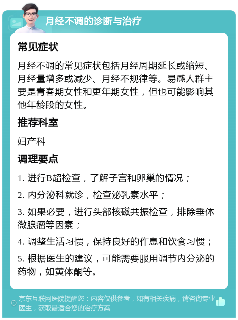 月经不调的诊断与治疗 常见症状 月经不调的常见症状包括月经周期延长或缩短、月经量增多或减少、月经不规律等。易感人群主要是青春期女性和更年期女性，但也可能影响其他年龄段的女性。 推荐科室 妇产科 调理要点 1. 进行B超检查，了解子宫和卵巢的情况； 2. 内分泌科就诊，检查泌乳素水平； 3. 如果必要，进行头部核磁共振检查，排除垂体微腺瘤等因素； 4. 调整生活习惯，保持良好的作息和饮食习惯； 5. 根据医生的建议，可能需要服用调节内分泌的药物，如黄体酮等。