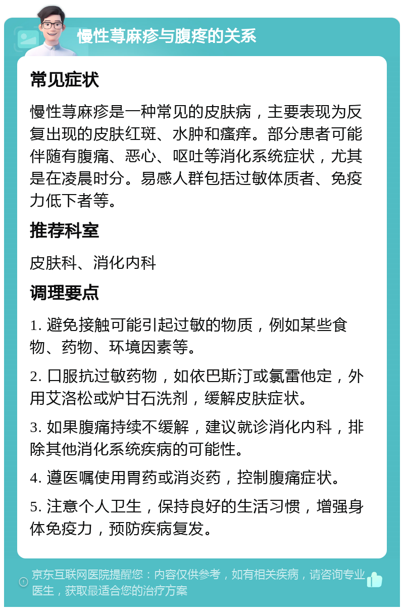 慢性荨麻疹与腹疼的关系 常见症状 慢性荨麻疹是一种常见的皮肤病，主要表现为反复出现的皮肤红斑、水肿和瘙痒。部分患者可能伴随有腹痛、恶心、呕吐等消化系统症状，尤其是在凌晨时分。易感人群包括过敏体质者、免疫力低下者等。 推荐科室 皮肤科、消化内科 调理要点 1. 避免接触可能引起过敏的物质，例如某些食物、药物、环境因素等。 2. 口服抗过敏药物，如依巴斯汀或氯雷他定，外用艾洛松或炉甘石洗剂，缓解皮肤症状。 3. 如果腹痛持续不缓解，建议就诊消化内科，排除其他消化系统疾病的可能性。 4. 遵医嘱使用胃药或消炎药，控制腹痛症状。 5. 注意个人卫生，保持良好的生活习惯，增强身体免疫力，预防疾病复发。