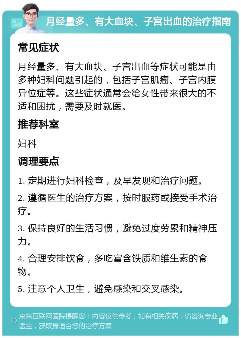 月经量多、有大血块、子宫出血的治疗指南 常见症状 月经量多、有大血块、子宫出血等症状可能是由多种妇科问题引起的，包括子宫肌瘤、子宫内膜异位症等。这些症状通常会给女性带来很大的不适和困扰，需要及时就医。 推荐科室 妇科 调理要点 1. 定期进行妇科检查，及早发现和治疗问题。 2. 遵循医生的治疗方案，按时服药或接受手术治疗。 3. 保持良好的生活习惯，避免过度劳累和精神压力。 4. 合理安排饮食，多吃富含铁质和维生素的食物。 5. 注意个人卫生，避免感染和交叉感染。