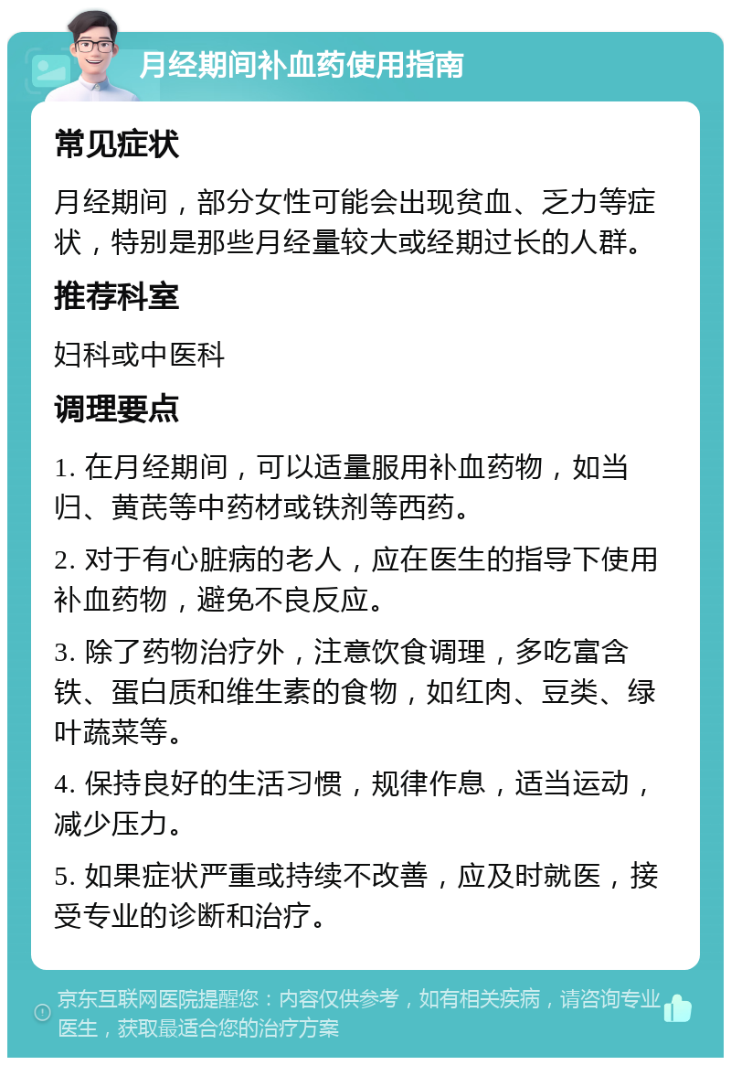 月经期间补血药使用指南 常见症状 月经期间，部分女性可能会出现贫血、乏力等症状，特别是那些月经量较大或经期过长的人群。 推荐科室 妇科或中医科 调理要点 1. 在月经期间，可以适量服用补血药物，如当归、黄芪等中药材或铁剂等西药。 2. 对于有心脏病的老人，应在医生的指导下使用补血药物，避免不良反应。 3. 除了药物治疗外，注意饮食调理，多吃富含铁、蛋白质和维生素的食物，如红肉、豆类、绿叶蔬菜等。 4. 保持良好的生活习惯，规律作息，适当运动，减少压力。 5. 如果症状严重或持续不改善，应及时就医，接受专业的诊断和治疗。