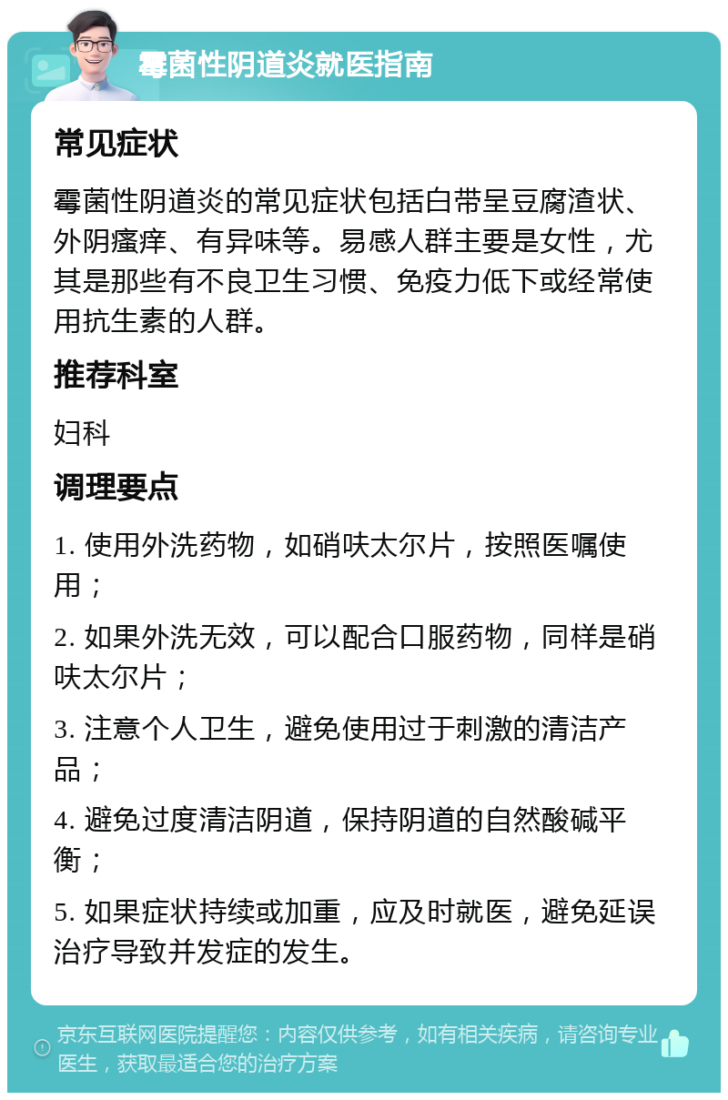 霉菌性阴道炎就医指南 常见症状 霉菌性阴道炎的常见症状包括白带呈豆腐渣状、外阴瘙痒、有异味等。易感人群主要是女性，尤其是那些有不良卫生习惯、免疫力低下或经常使用抗生素的人群。 推荐科室 妇科 调理要点 1. 使用外洗药物，如硝呋太尔片，按照医嘱使用； 2. 如果外洗无效，可以配合口服药物，同样是硝呋太尔片； 3. 注意个人卫生，避免使用过于刺激的清洁产品； 4. 避免过度清洁阴道，保持阴道的自然酸碱平衡； 5. 如果症状持续或加重，应及时就医，避免延误治疗导致并发症的发生。