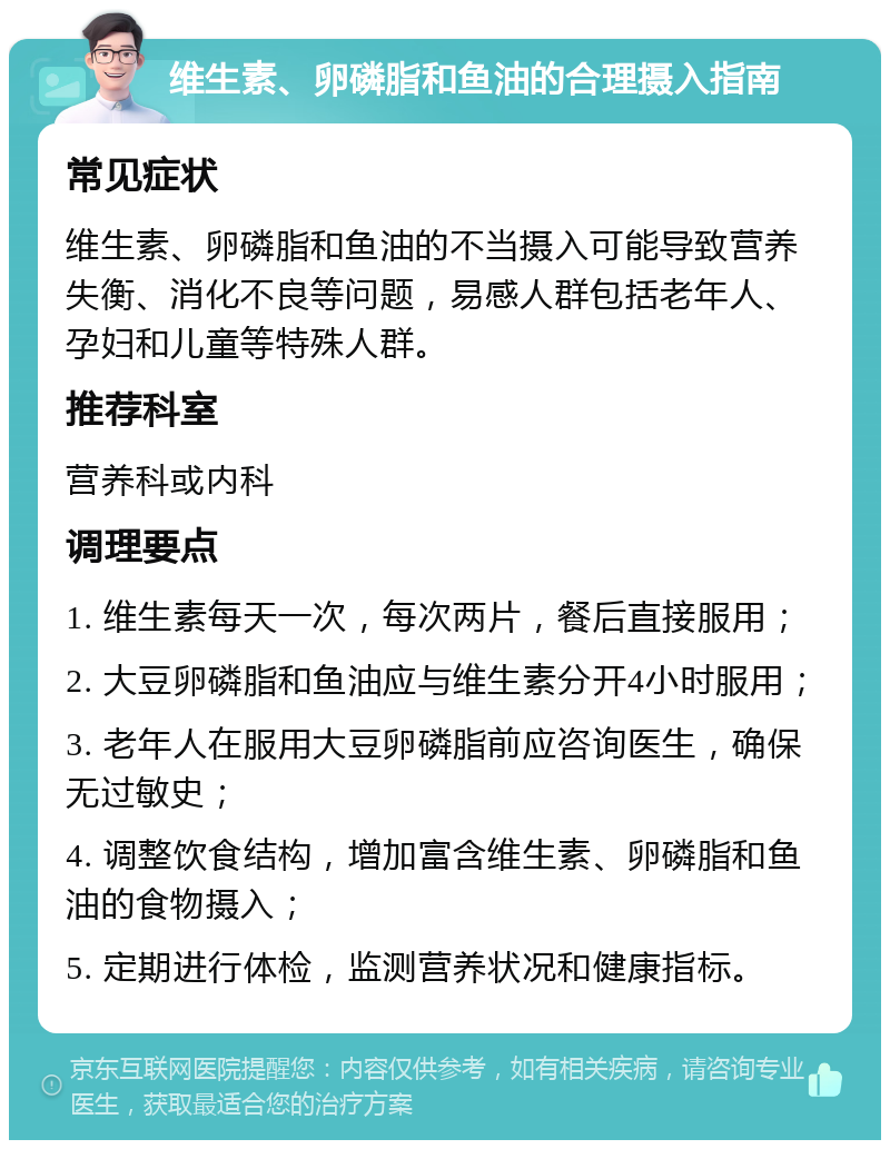 维生素、卵磷脂和鱼油的合理摄入指南 常见症状 维生素、卵磷脂和鱼油的不当摄入可能导致营养失衡、消化不良等问题，易感人群包括老年人、孕妇和儿童等特殊人群。 推荐科室 营养科或内科 调理要点 1. 维生素每天一次，每次两片，餐后直接服用； 2. 大豆卵磷脂和鱼油应与维生素分开4小时服用； 3. 老年人在服用大豆卵磷脂前应咨询医生，确保无过敏史； 4. 调整饮食结构，增加富含维生素、卵磷脂和鱼油的食物摄入； 5. 定期进行体检，监测营养状况和健康指标。