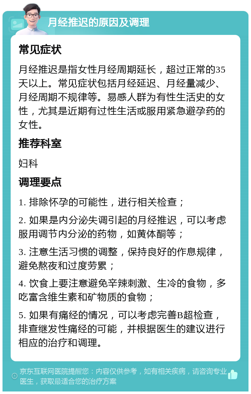 月经推迟的原因及调理 常见症状 月经推迟是指女性月经周期延长，超过正常的35天以上。常见症状包括月经延迟、月经量减少、月经周期不规律等。易感人群为有性生活史的女性，尤其是近期有过性生活或服用紧急避孕药的女性。 推荐科室 妇科 调理要点 1. 排除怀孕的可能性，进行相关检查； 2. 如果是内分泌失调引起的月经推迟，可以考虑服用调节内分泌的药物，如黄体酮等； 3. 注意生活习惯的调整，保持良好的作息规律，避免熬夜和过度劳累； 4. 饮食上要注意避免辛辣刺激、生冷的食物，多吃富含维生素和矿物质的食物； 5. 如果有痛经的情况，可以考虑完善B超检查，排查继发性痛经的可能，并根据医生的建议进行相应的治疗和调理。