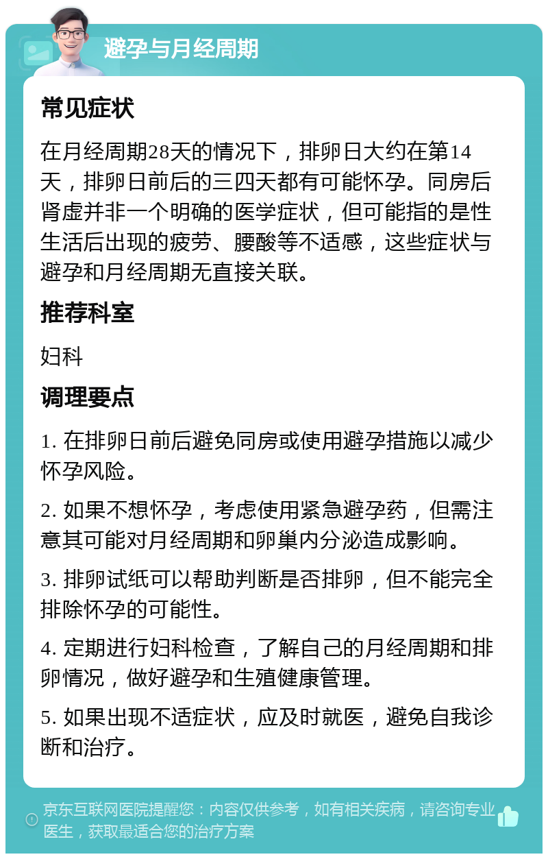 避孕与月经周期 常见症状 在月经周期28天的情况下，排卵日大约在第14天，排卵日前后的三四天都有可能怀孕。同房后肾虚并非一个明确的医学症状，但可能指的是性生活后出现的疲劳、腰酸等不适感，这些症状与避孕和月经周期无直接关联。 推荐科室 妇科 调理要点 1. 在排卵日前后避免同房或使用避孕措施以减少怀孕风险。 2. 如果不想怀孕，考虑使用紧急避孕药，但需注意其可能对月经周期和卵巢内分泌造成影响。 3. 排卵试纸可以帮助判断是否排卵，但不能完全排除怀孕的可能性。 4. 定期进行妇科检查，了解自己的月经周期和排卵情况，做好避孕和生殖健康管理。 5. 如果出现不适症状，应及时就医，避免自我诊断和治疗。