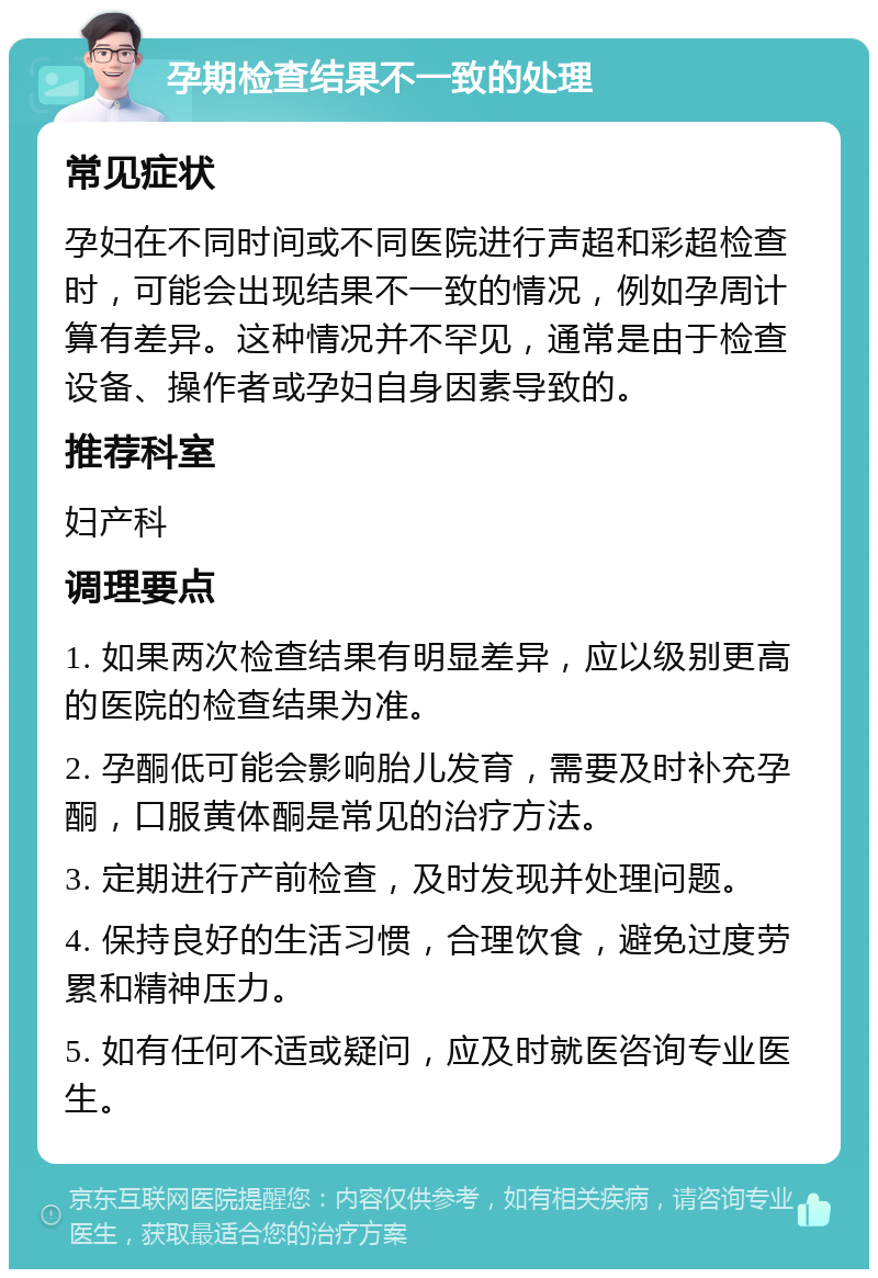 孕期检查结果不一致的处理 常见症状 孕妇在不同时间或不同医院进行声超和彩超检查时，可能会出现结果不一致的情况，例如孕周计算有差异。这种情况并不罕见，通常是由于检查设备、操作者或孕妇自身因素导致的。 推荐科室 妇产科 调理要点 1. 如果两次检查结果有明显差异，应以级别更高的医院的检查结果为准。 2. 孕酮低可能会影响胎儿发育，需要及时补充孕酮，口服黄体酮是常见的治疗方法。 3. 定期进行产前检查，及时发现并处理问题。 4. 保持良好的生活习惯，合理饮食，避免过度劳累和精神压力。 5. 如有任何不适或疑问，应及时就医咨询专业医生。