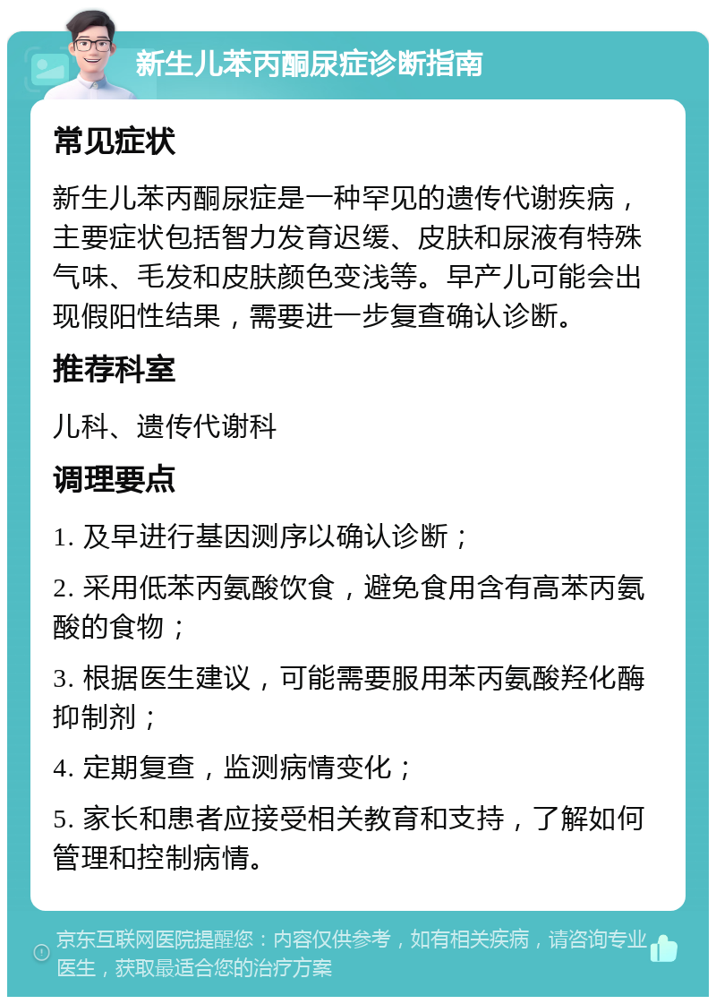 新生儿苯丙酮尿症诊断指南 常见症状 新生儿苯丙酮尿症是一种罕见的遗传代谢疾病，主要症状包括智力发育迟缓、皮肤和尿液有特殊气味、毛发和皮肤颜色变浅等。早产儿可能会出现假阳性结果，需要进一步复查确认诊断。 推荐科室 儿科、遗传代谢科 调理要点 1. 及早进行基因测序以确认诊断； 2. 采用低苯丙氨酸饮食，避免食用含有高苯丙氨酸的食物； 3. 根据医生建议，可能需要服用苯丙氨酸羟化酶抑制剂； 4. 定期复查，监测病情变化； 5. 家长和患者应接受相关教育和支持，了解如何管理和控制病情。