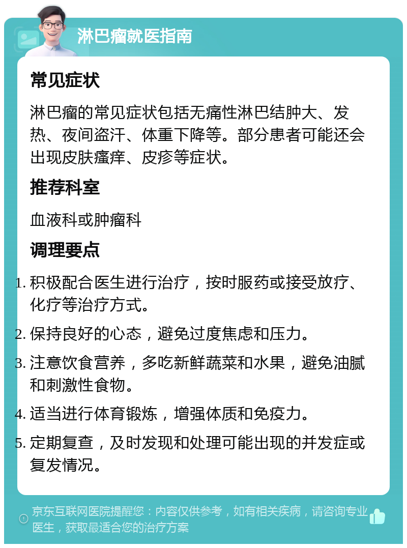 淋巴瘤就医指南 常见症状 淋巴瘤的常见症状包括无痛性淋巴结肿大、发热、夜间盗汗、体重下降等。部分患者可能还会出现皮肤瘙痒、皮疹等症状。 推荐科室 血液科或肿瘤科 调理要点 积极配合医生进行治疗，按时服药或接受放疗、化疗等治疗方式。 保持良好的心态，避免过度焦虑和压力。 注意饮食营养，多吃新鲜蔬菜和水果，避免油腻和刺激性食物。 适当进行体育锻炼，增强体质和免疫力。 定期复查，及时发现和处理可能出现的并发症或复发情况。