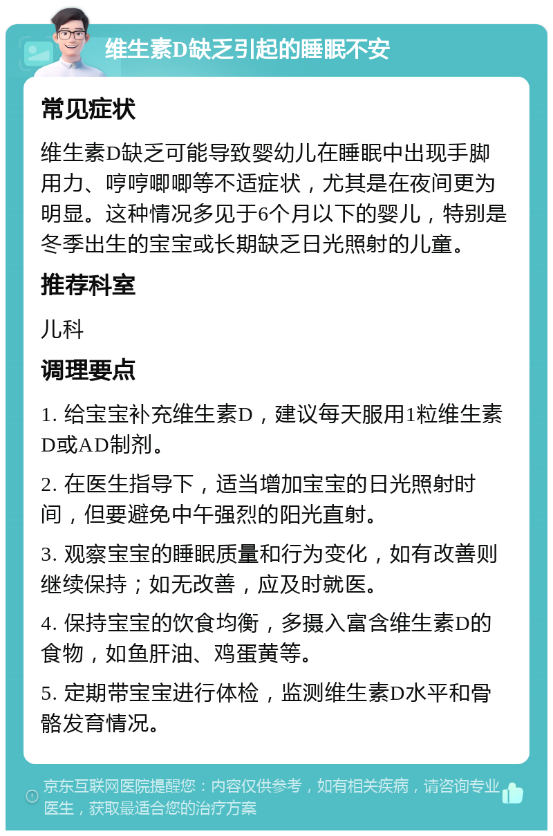 维生素D缺乏引起的睡眠不安 常见症状 维生素D缺乏可能导致婴幼儿在睡眠中出现手脚用力、哼哼唧唧等不适症状，尤其是在夜间更为明显。这种情况多见于6个月以下的婴儿，特别是冬季出生的宝宝或长期缺乏日光照射的儿童。 推荐科室 儿科 调理要点 1. 给宝宝补充维生素D，建议每天服用1粒维生素D或AD制剂。 2. 在医生指导下，适当增加宝宝的日光照射时间，但要避免中午强烈的阳光直射。 3. 观察宝宝的睡眠质量和行为变化，如有改善则继续保持；如无改善，应及时就医。 4. 保持宝宝的饮食均衡，多摄入富含维生素D的食物，如鱼肝油、鸡蛋黄等。 5. 定期带宝宝进行体检，监测维生素D水平和骨骼发育情况。