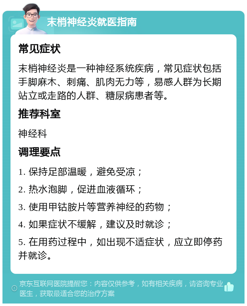 末梢神经炎就医指南 常见症状 末梢神经炎是一种神经系统疾病，常见症状包括手脚麻木、刺痛、肌肉无力等，易感人群为长期站立或走路的人群、糖尿病患者等。 推荐科室 神经科 调理要点 1. 保持足部温暖，避免受凉； 2. 热水泡脚，促进血液循环； 3. 使用甲钴胺片等营养神经的药物； 4. 如果症状不缓解，建议及时就诊； 5. 在用药过程中，如出现不适症状，应立即停药并就诊。