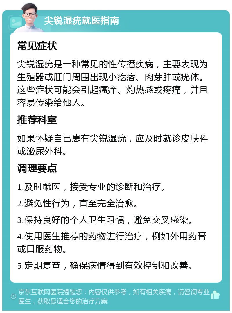 尖锐湿疣就医指南 常见症状 尖锐湿疣是一种常见的性传播疾病，主要表现为生殖器或肛门周围出现小疙瘩、肉芽肿或疣体。这些症状可能会引起瘙痒、灼热感或疼痛，并且容易传染给他人。 推荐科室 如果怀疑自己患有尖锐湿疣，应及时就诊皮肤科或泌尿外科。 调理要点 1.及时就医，接受专业的诊断和治疗。 2.避免性行为，直至完全治愈。 3.保持良好的个人卫生习惯，避免交叉感染。 4.使用医生推荐的药物进行治疗，例如外用药膏或口服药物。 5.定期复查，确保病情得到有效控制和改善。