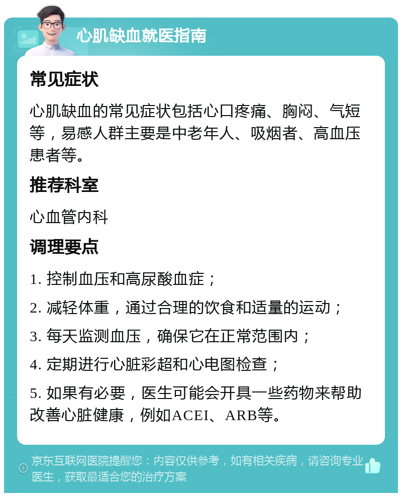 心肌缺血就医指南 常见症状 心肌缺血的常见症状包括心口疼痛、胸闷、气短等，易感人群主要是中老年人、吸烟者、高血压患者等。 推荐科室 心血管内科 调理要点 1. 控制血压和高尿酸血症； 2. 减轻体重，通过合理的饮食和适量的运动； 3. 每天监测血压，确保它在正常范围内； 4. 定期进行心脏彩超和心电图检查； 5. 如果有必要，医生可能会开具一些药物来帮助改善心脏健康，例如ACEI、ARB等。