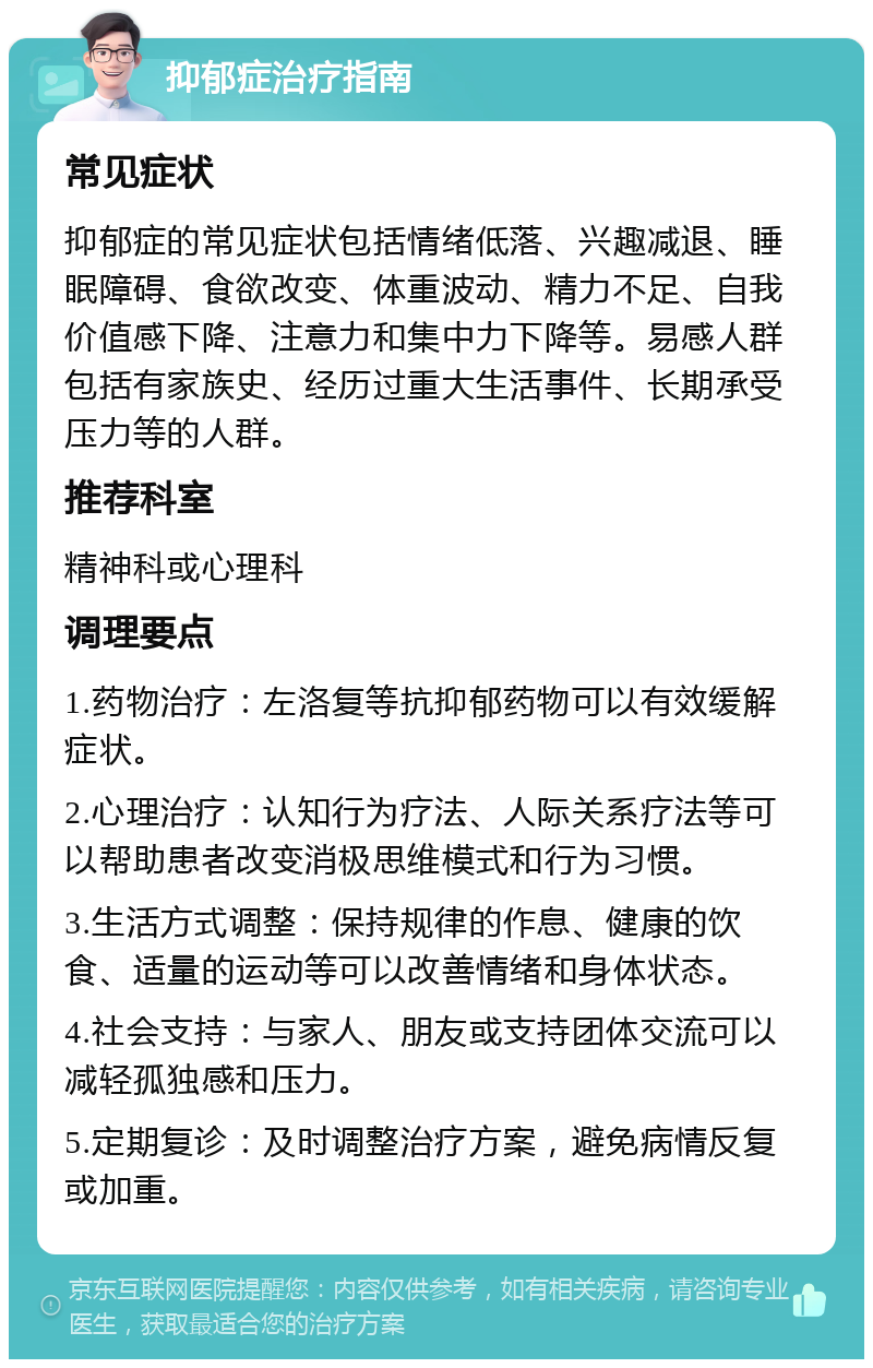 抑郁症治疗指南 常见症状 抑郁症的常见症状包括情绪低落、兴趣减退、睡眠障碍、食欲改变、体重波动、精力不足、自我价值感下降、注意力和集中力下降等。易感人群包括有家族史、经历过重大生活事件、长期承受压力等的人群。 推荐科室 精神科或心理科 调理要点 1.药物治疗：左洛复等抗抑郁药物可以有效缓解症状。 2.心理治疗：认知行为疗法、人际关系疗法等可以帮助患者改变消极思维模式和行为习惯。 3.生活方式调整：保持规律的作息、健康的饮食、适量的运动等可以改善情绪和身体状态。 4.社会支持：与家人、朋友或支持团体交流可以减轻孤独感和压力。 5.定期复诊：及时调整治疗方案，避免病情反复或加重。