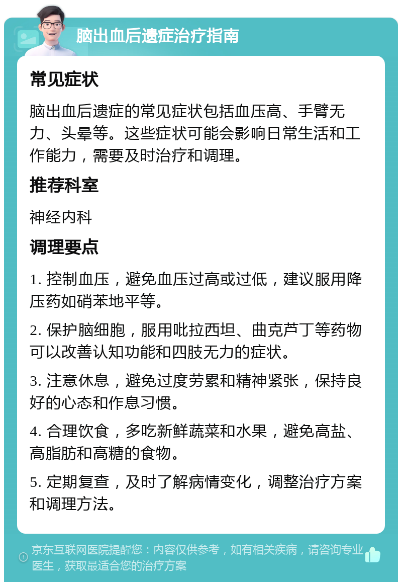 脑出血后遗症治疗指南 常见症状 脑出血后遗症的常见症状包括血压高、手臂无力、头晕等。这些症状可能会影响日常生活和工作能力，需要及时治疗和调理。 推荐科室 神经内科 调理要点 1. 控制血压，避免血压过高或过低，建议服用降压药如硝苯地平等。 2. 保护脑细胞，服用吡拉西坦、曲克芦丁等药物可以改善认知功能和四肢无力的症状。 3. 注意休息，避免过度劳累和精神紧张，保持良好的心态和作息习惯。 4. 合理饮食，多吃新鲜蔬菜和水果，避免高盐、高脂肪和高糖的食物。 5. 定期复查，及时了解病情变化，调整治疗方案和调理方法。