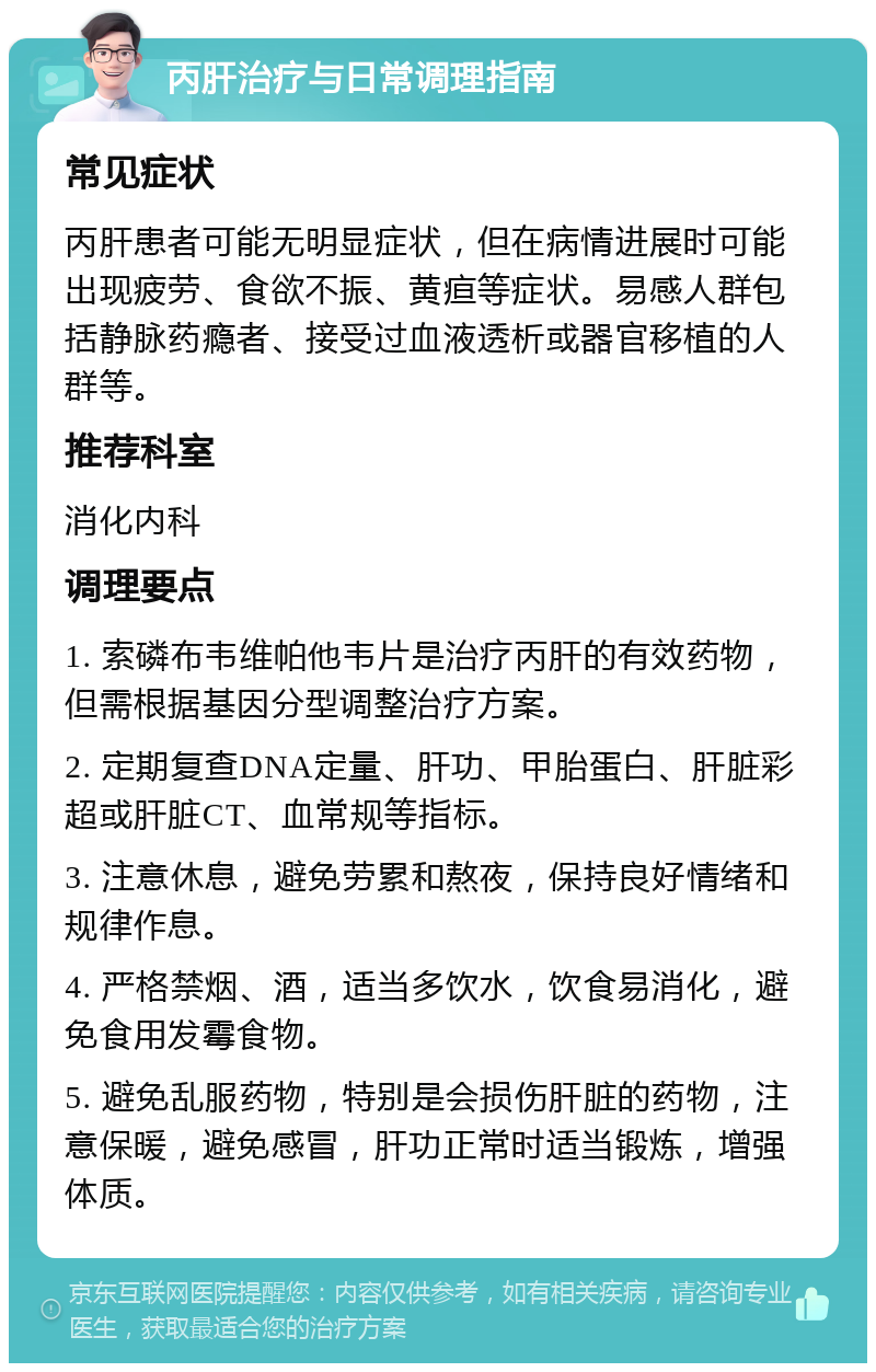 丙肝治疗与日常调理指南 常见症状 丙肝患者可能无明显症状，但在病情进展时可能出现疲劳、食欲不振、黄疸等症状。易感人群包括静脉药瘾者、接受过血液透析或器官移植的人群等。 推荐科室 消化内科 调理要点 1. 索磷布韦维帕他韦片是治疗丙肝的有效药物，但需根据基因分型调整治疗方案。 2. 定期复查DNA定量、肝功、甲胎蛋白、肝脏彩超或肝脏CT、血常规等指标。 3. 注意休息，避免劳累和熬夜，保持良好情绪和规律作息。 4. 严格禁烟、酒，适当多饮水，饮食易消化，避免食用发霉食物。 5. 避免乱服药物，特别是会损伤肝脏的药物，注意保暖，避免感冒，肝功正常时适当锻炼，增强体质。