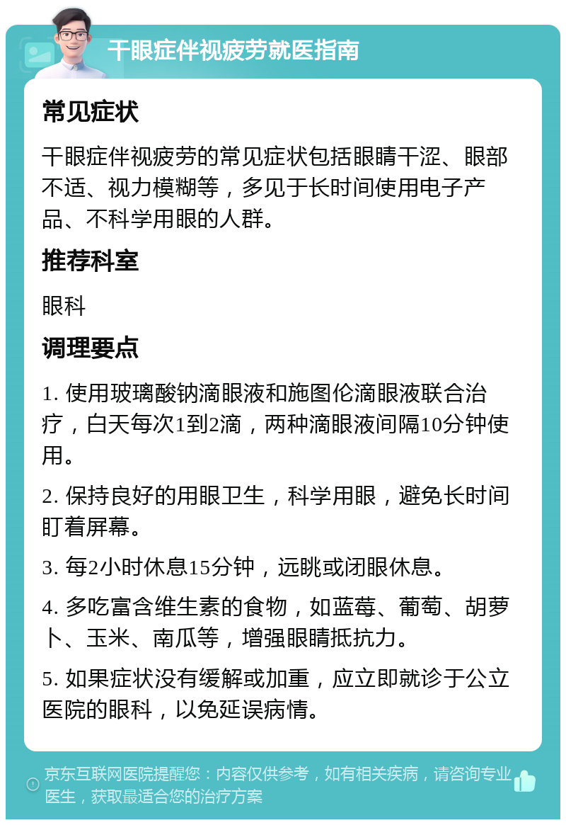 干眼症伴视疲劳就医指南 常见症状 干眼症伴视疲劳的常见症状包括眼睛干涩、眼部不适、视力模糊等，多见于长时间使用电子产品、不科学用眼的人群。 推荐科室 眼科 调理要点 1. 使用玻璃酸钠滴眼液和施图伦滴眼液联合治疗，白天每次1到2滴，两种滴眼液间隔10分钟使用。 2. 保持良好的用眼卫生，科学用眼，避免长时间盯着屏幕。 3. 每2小时休息15分钟，远眺或闭眼休息。 4. 多吃富含维生素的食物，如蓝莓、葡萄、胡萝卜、玉米、南瓜等，增强眼睛抵抗力。 5. 如果症状没有缓解或加重，应立即就诊于公立医院的眼科，以免延误病情。