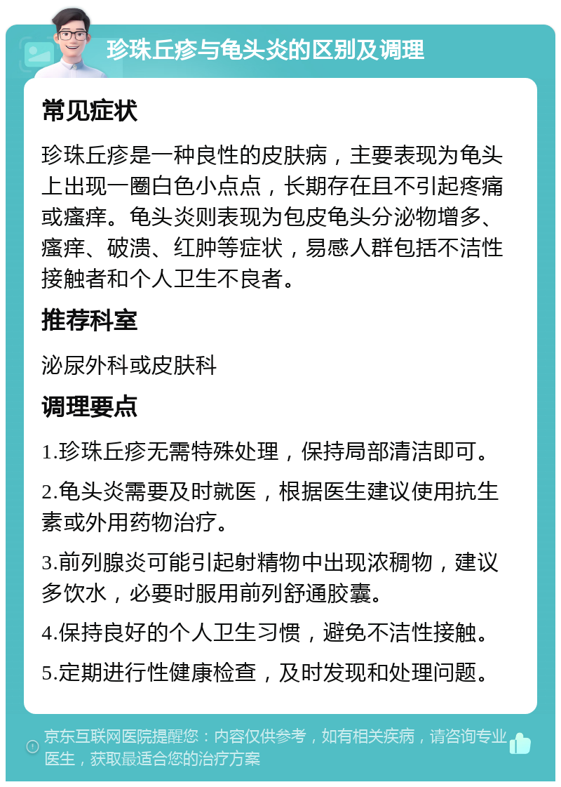 珍珠丘疹与龟头炎的区别及调理 常见症状 珍珠丘疹是一种良性的皮肤病，主要表现为龟头上出现一圈白色小点点，长期存在且不引起疼痛或瘙痒。龟头炎则表现为包皮龟头分泌物增多、瘙痒、破溃、红肿等症状，易感人群包括不洁性接触者和个人卫生不良者。 推荐科室 泌尿外科或皮肤科 调理要点 1.珍珠丘疹无需特殊处理，保持局部清洁即可。 2.龟头炎需要及时就医，根据医生建议使用抗生素或外用药物治疗。 3.前列腺炎可能引起射精物中出现浓稠物，建议多饮水，必要时服用前列舒通胶囊。 4.保持良好的个人卫生习惯，避免不洁性接触。 5.定期进行性健康检查，及时发现和处理问题。