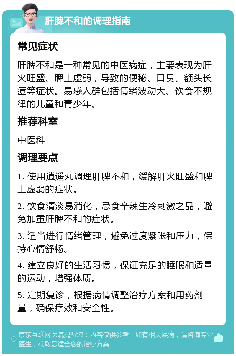 肝脾不和的调理指南 常见症状 肝脾不和是一种常见的中医病症，主要表现为肝火旺盛、脾土虚弱，导致的便秘、口臭、额头长痘等症状。易感人群包括情绪波动大、饮食不规律的儿童和青少年。 推荐科室 中医科 调理要点 1. 使用逍遥丸调理肝脾不和，缓解肝火旺盛和脾土虚弱的症状。 2. 饮食清淡易消化，忌食辛辣生冷刺激之品，避免加重肝脾不和的症状。 3. 适当进行情绪管理，避免过度紧张和压力，保持心情舒畅。 4. 建立良好的生活习惯，保证充足的睡眠和适量的运动，增强体质。 5. 定期复诊，根据病情调整治疗方案和用药剂量，确保疗效和安全性。