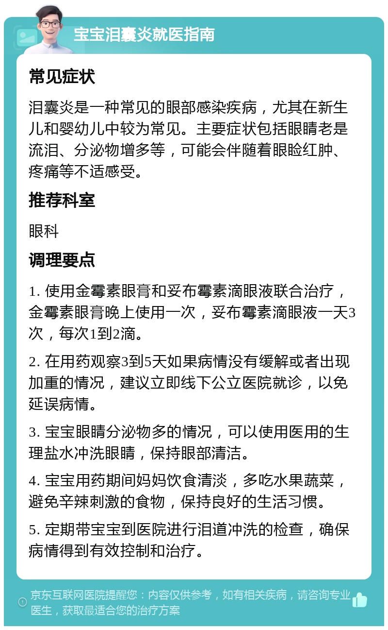 宝宝泪囊炎就医指南 常见症状 泪囊炎是一种常见的眼部感染疾病，尤其在新生儿和婴幼儿中较为常见。主要症状包括眼睛老是流泪、分泌物增多等，可能会伴随着眼睑红肿、疼痛等不适感受。 推荐科室 眼科 调理要点 1. 使用金霉素眼膏和妥布霉素滴眼液联合治疗，金霉素眼膏晚上使用一次，妥布霉素滴眼液一天3次，每次1到2滴。 2. 在用药观察3到5天如果病情没有缓解或者出现加重的情况，建议立即线下公立医院就诊，以免延误病情。 3. 宝宝眼睛分泌物多的情况，可以使用医用的生理盐水冲洗眼睛，保持眼部清洁。 4. 宝宝用药期间妈妈饮食清淡，多吃水果蔬菜，避免辛辣刺激的食物，保持良好的生活习惯。 5. 定期带宝宝到医院进行泪道冲洗的检查，确保病情得到有效控制和治疗。