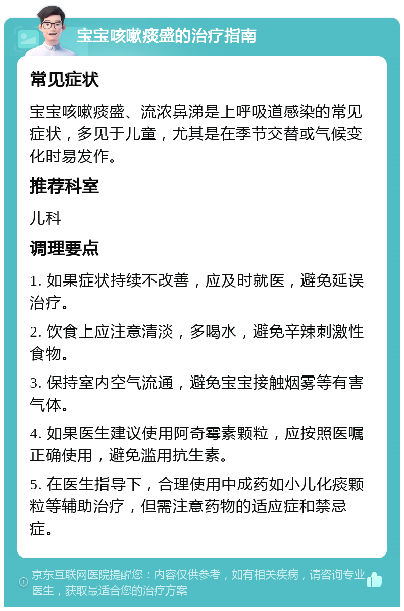 宝宝咳嗽痰盛的治疗指南 常见症状 宝宝咳嗽痰盛、流浓鼻涕是上呼吸道感染的常见症状，多见于儿童，尤其是在季节交替或气候变化时易发作。 推荐科室 儿科 调理要点 1. 如果症状持续不改善，应及时就医，避免延误治疗。 2. 饮食上应注意清淡，多喝水，避免辛辣刺激性食物。 3. 保持室内空气流通，避免宝宝接触烟雾等有害气体。 4. 如果医生建议使用阿奇霉素颗粒，应按照医嘱正确使用，避免滥用抗生素。 5. 在医生指导下，合理使用中成药如小儿化痰颗粒等辅助治疗，但需注意药物的适应症和禁忌症。