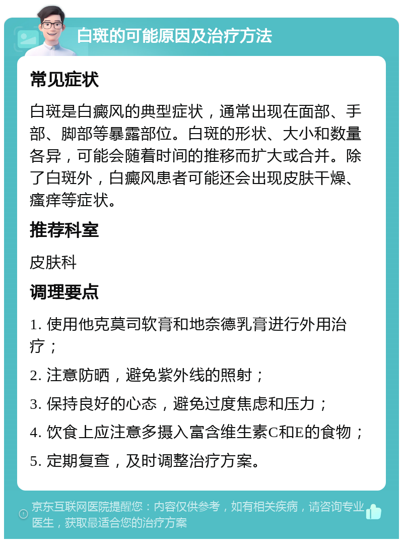 白斑的可能原因及治疗方法 常见症状 白斑是白癜风的典型症状，通常出现在面部、手部、脚部等暴露部位。白斑的形状、大小和数量各异，可能会随着时间的推移而扩大或合并。除了白斑外，白癜风患者可能还会出现皮肤干燥、瘙痒等症状。 推荐科室 皮肤科 调理要点 1. 使用他克莫司软膏和地奈德乳膏进行外用治疗； 2. 注意防晒，避免紫外线的照射； 3. 保持良好的心态，避免过度焦虑和压力； 4. 饮食上应注意多摄入富含维生素C和E的食物； 5. 定期复查，及时调整治疗方案。