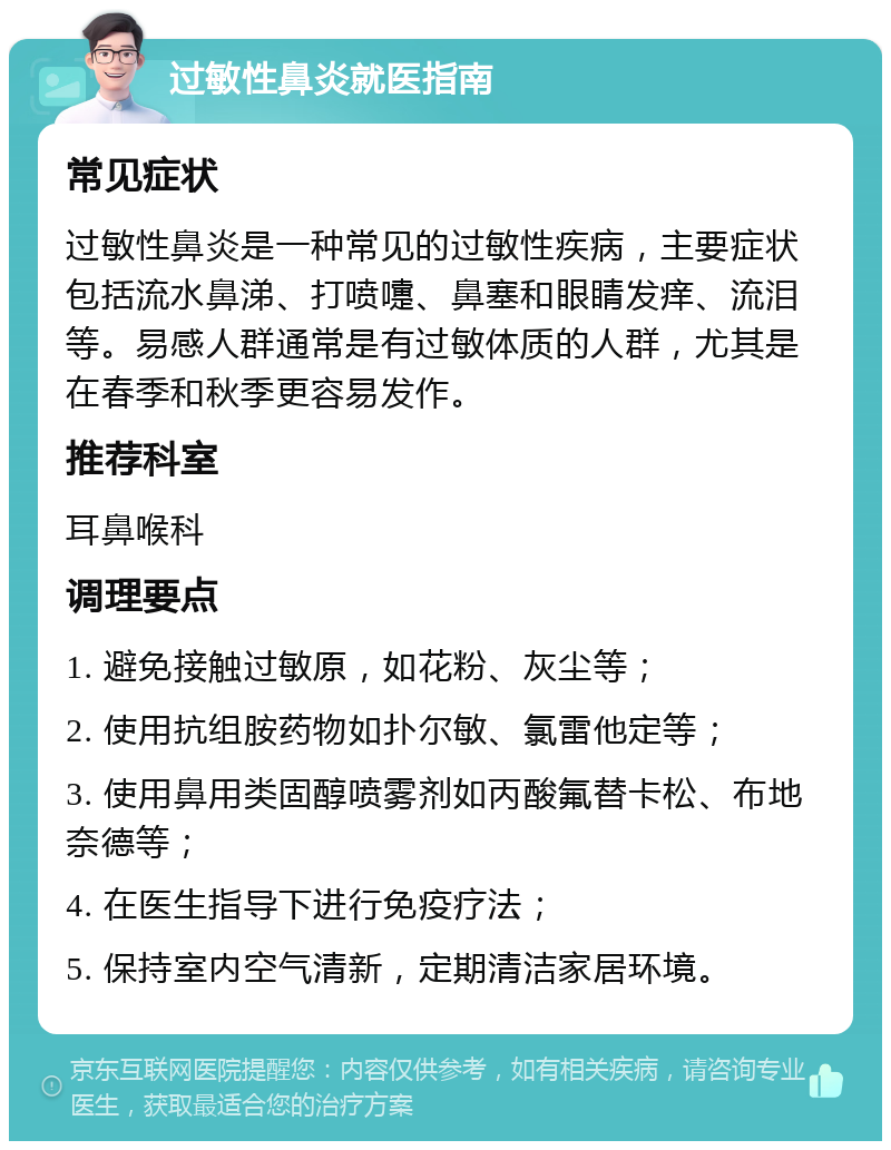 过敏性鼻炎就医指南 常见症状 过敏性鼻炎是一种常见的过敏性疾病，主要症状包括流水鼻涕、打喷嚏、鼻塞和眼睛发痒、流泪等。易感人群通常是有过敏体质的人群，尤其是在春季和秋季更容易发作。 推荐科室 耳鼻喉科 调理要点 1. 避免接触过敏原，如花粉、灰尘等； 2. 使用抗组胺药物如扑尔敏、氯雷他定等； 3. 使用鼻用类固醇喷雾剂如丙酸氟替卡松、布地奈德等； 4. 在医生指导下进行免疫疗法； 5. 保持室内空气清新，定期清洁家居环境。