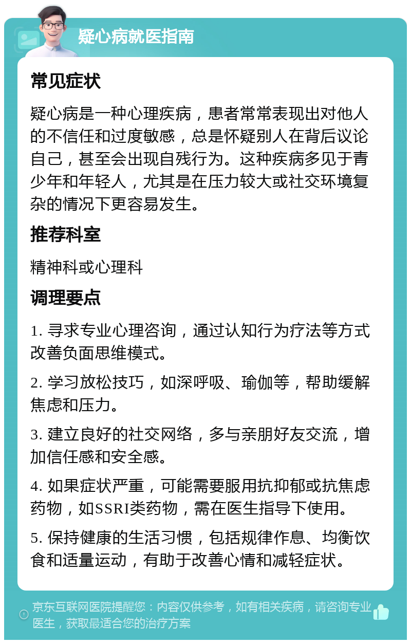 疑心病就医指南 常见症状 疑心病是一种心理疾病，患者常常表现出对他人的不信任和过度敏感，总是怀疑别人在背后议论自己，甚至会出现自残行为。这种疾病多见于青少年和年轻人，尤其是在压力较大或社交环境复杂的情况下更容易发生。 推荐科室 精神科或心理科 调理要点 1. 寻求专业心理咨询，通过认知行为疗法等方式改善负面思维模式。 2. 学习放松技巧，如深呼吸、瑜伽等，帮助缓解焦虑和压力。 3. 建立良好的社交网络，多与亲朋好友交流，增加信任感和安全感。 4. 如果症状严重，可能需要服用抗抑郁或抗焦虑药物，如SSRI类药物，需在医生指导下使用。 5. 保持健康的生活习惯，包括规律作息、均衡饮食和适量运动，有助于改善心情和减轻症状。