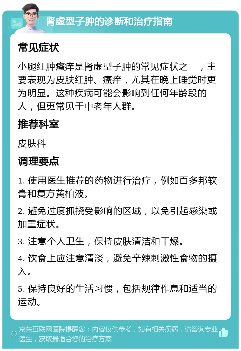 肾虚型子肿的诊断和治疗指南 常见症状 小腿红肿瘙痒是肾虚型子肿的常见症状之一，主要表现为皮肤红肿、瘙痒，尤其在晚上睡觉时更为明显。这种疾病可能会影响到任何年龄段的人，但更常见于中老年人群。 推荐科室 皮肤科 调理要点 1. 使用医生推荐的药物进行治疗，例如百多邦软膏和复方黄柏液。 2. 避免过度抓挠受影响的区域，以免引起感染或加重症状。 3. 注意个人卫生，保持皮肤清洁和干燥。 4. 饮食上应注意清淡，避免辛辣刺激性食物的摄入。 5. 保持良好的生活习惯，包括规律作息和适当的运动。