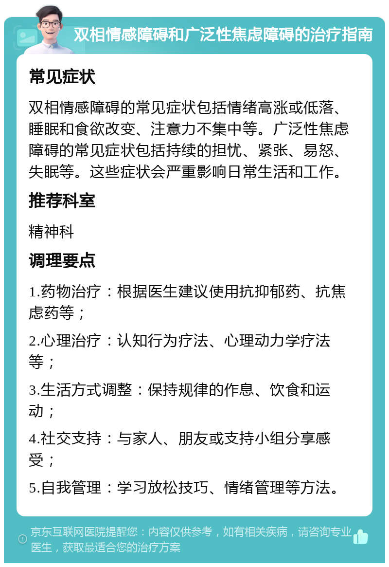 双相情感障碍和广泛性焦虑障碍的治疗指南 常见症状 双相情感障碍的常见症状包括情绪高涨或低落、睡眠和食欲改变、注意力不集中等。广泛性焦虑障碍的常见症状包括持续的担忧、紧张、易怒、失眠等。这些症状会严重影响日常生活和工作。 推荐科室 精神科 调理要点 1.药物治疗：根据医生建议使用抗抑郁药、抗焦虑药等； 2.心理治疗：认知行为疗法、心理动力学疗法等； 3.生活方式调整：保持规律的作息、饮食和运动； 4.社交支持：与家人、朋友或支持小组分享感受； 5.自我管理：学习放松技巧、情绪管理等方法。