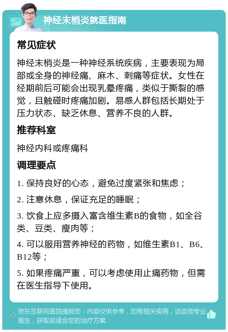 神经末梢炎就医指南 常见症状 神经末梢炎是一种神经系统疾病，主要表现为局部或全身的神经痛、麻木、刺痛等症状。女性在经期前后可能会出现乳晕疼痛，类似于撕裂的感觉，且触碰时疼痛加剧。易感人群包括长期处于压力状态、缺乏休息、营养不良的人群。 推荐科室 神经内科或疼痛科 调理要点 1. 保持良好的心态，避免过度紧张和焦虑； 2. 注意休息，保证充足的睡眠； 3. 饮食上应多摄入富含维生素B的食物，如全谷类、豆类、瘦肉等； 4. 可以服用营养神经的药物，如维生素B1、B6、B12等； 5. 如果疼痛严重，可以考虑使用止痛药物，但需在医生指导下使用。