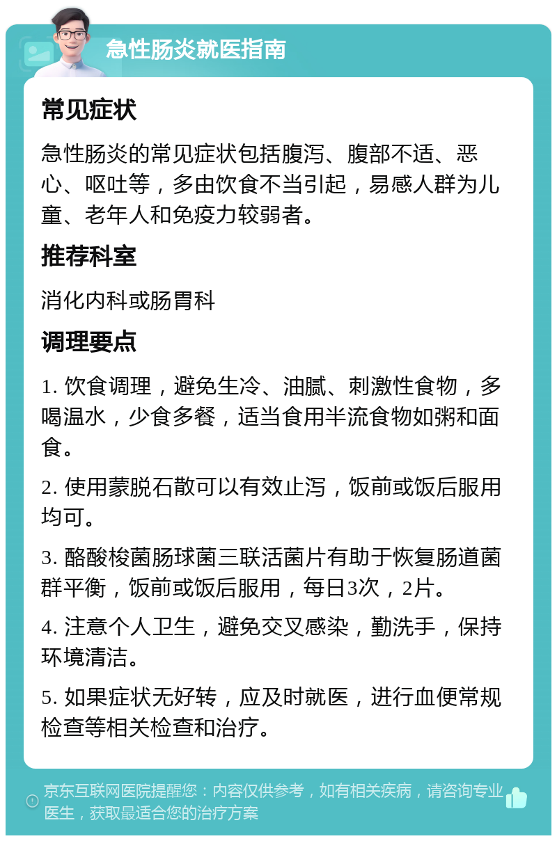 急性肠炎就医指南 常见症状 急性肠炎的常见症状包括腹泻、腹部不适、恶心、呕吐等，多由饮食不当引起，易感人群为儿童、老年人和免疫力较弱者。 推荐科室 消化内科或肠胃科 调理要点 1. 饮食调理，避免生冷、油腻、刺激性食物，多喝温水，少食多餐，适当食用半流食物如粥和面食。 2. 使用蒙脱石散可以有效止泻，饭前或饭后服用均可。 3. 酪酸梭菌肠球菌三联活菌片有助于恢复肠道菌群平衡，饭前或饭后服用，每日3次，2片。 4. 注意个人卫生，避免交叉感染，勤洗手，保持环境清洁。 5. 如果症状无好转，应及时就医，进行血便常规检查等相关检查和治疗。