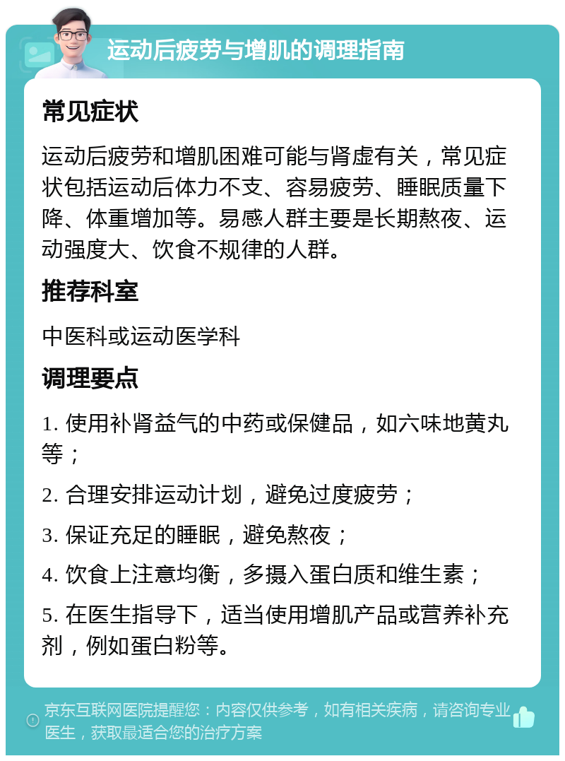 运动后疲劳与增肌的调理指南 常见症状 运动后疲劳和增肌困难可能与肾虚有关，常见症状包括运动后体力不支、容易疲劳、睡眠质量下降、体重增加等。易感人群主要是长期熬夜、运动强度大、饮食不规律的人群。 推荐科室 中医科或运动医学科 调理要点 1. 使用补肾益气的中药或保健品，如六味地黄丸等； 2. 合理安排运动计划，避免过度疲劳； 3. 保证充足的睡眠，避免熬夜； 4. 饮食上注意均衡，多摄入蛋白质和维生素； 5. 在医生指导下，适当使用增肌产品或营养补充剂，例如蛋白粉等。