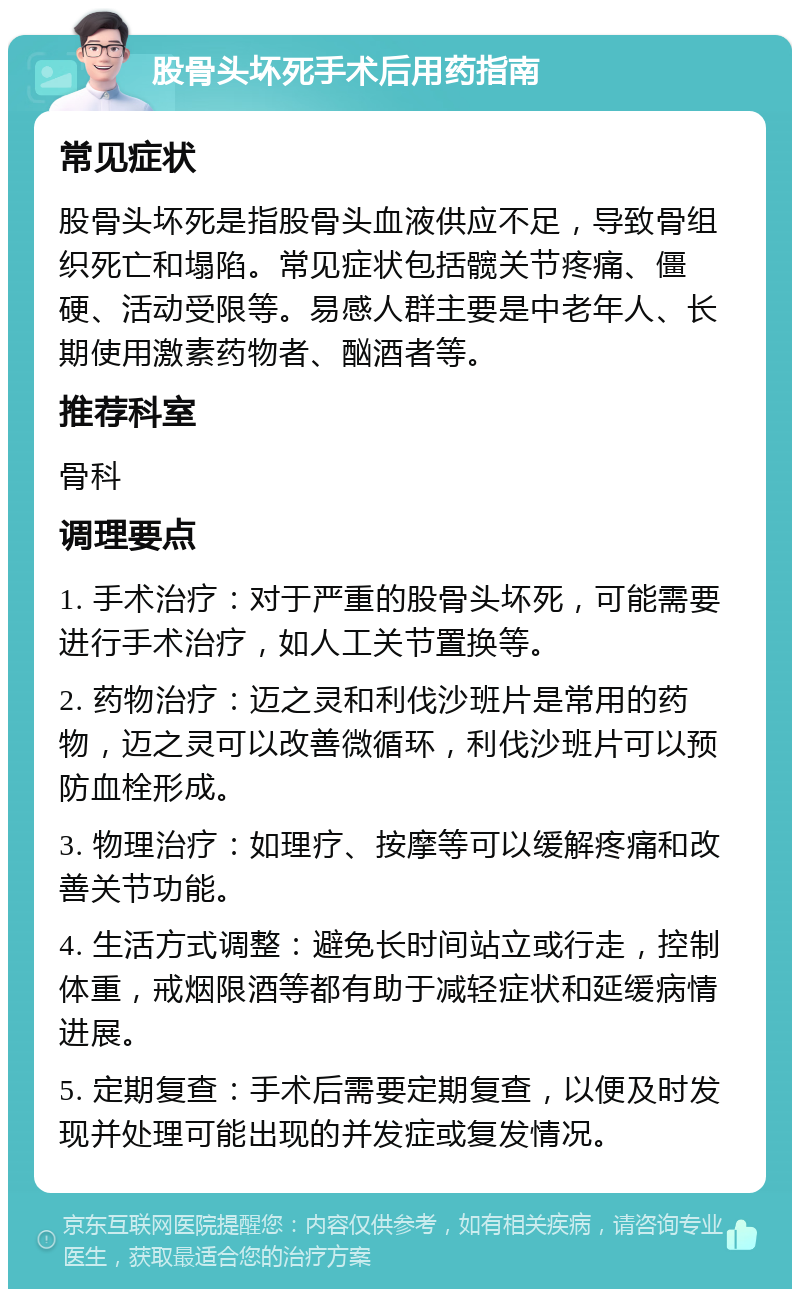 股骨头坏死手术后用药指南 常见症状 股骨头坏死是指股骨头血液供应不足，导致骨组织死亡和塌陷。常见症状包括髋关节疼痛、僵硬、活动受限等。易感人群主要是中老年人、长期使用激素药物者、酗酒者等。 推荐科室 骨科 调理要点 1. 手术治疗：对于严重的股骨头坏死，可能需要进行手术治疗，如人工关节置换等。 2. 药物治疗：迈之灵和利伐沙班片是常用的药物，迈之灵可以改善微循环，利伐沙班片可以预防血栓形成。 3. 物理治疗：如理疗、按摩等可以缓解疼痛和改善关节功能。 4. 生活方式调整：避免长时间站立或行走，控制体重，戒烟限酒等都有助于减轻症状和延缓病情进展。 5. 定期复查：手术后需要定期复查，以便及时发现并处理可能出现的并发症或复发情况。