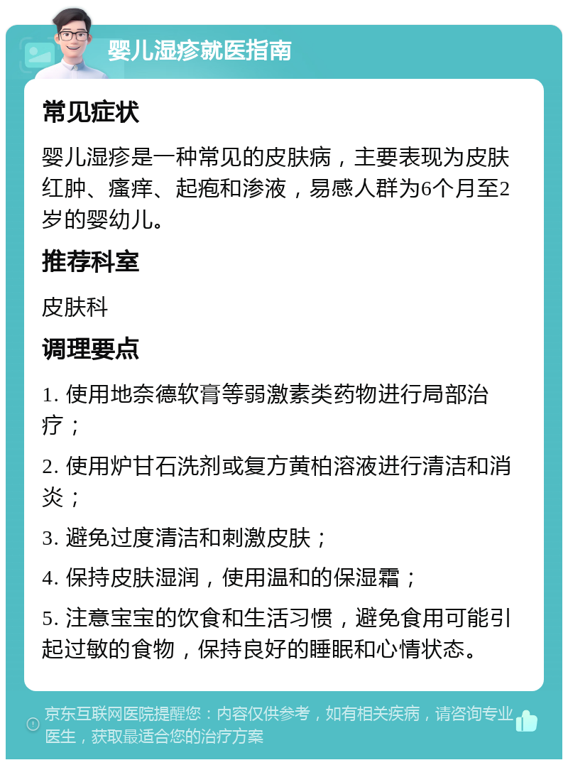 婴儿湿疹就医指南 常见症状 婴儿湿疹是一种常见的皮肤病，主要表现为皮肤红肿、瘙痒、起疱和渗液，易感人群为6个月至2岁的婴幼儿。 推荐科室 皮肤科 调理要点 1. 使用地奈德软膏等弱激素类药物进行局部治疗； 2. 使用炉甘石洗剂或复方黄柏溶液进行清洁和消炎； 3. 避免过度清洁和刺激皮肤； 4. 保持皮肤湿润，使用温和的保湿霜； 5. 注意宝宝的饮食和生活习惯，避免食用可能引起过敏的食物，保持良好的睡眠和心情状态。